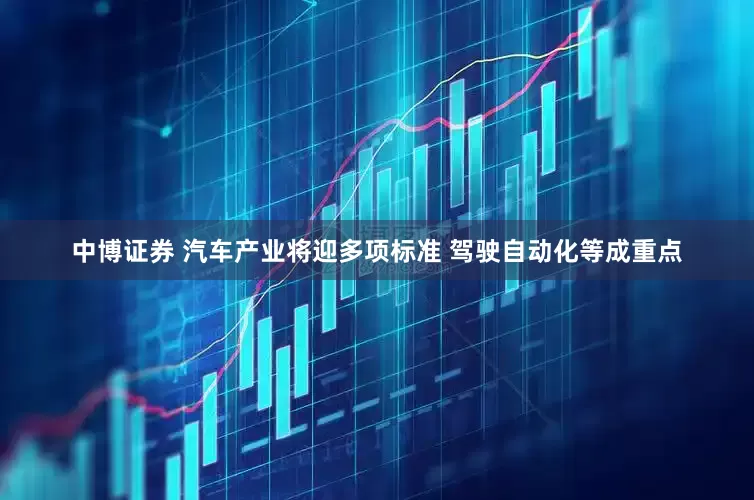 中博证券 汽车产业将迎多项标准 驾驶自动化等成重点