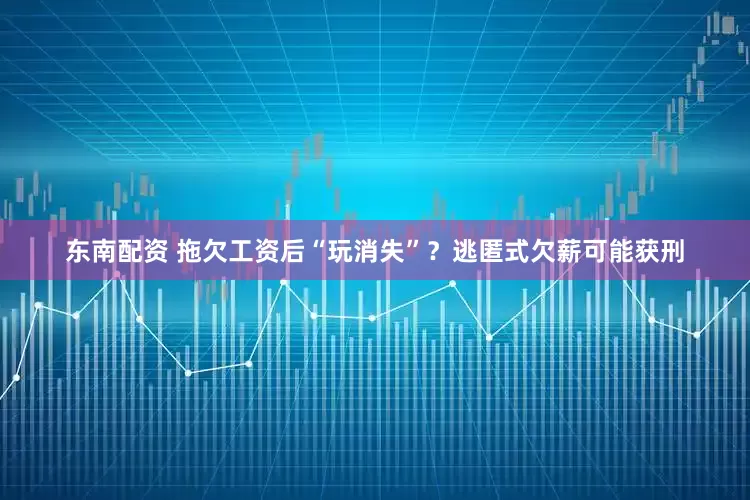 东南配资 拖欠工资后“玩消失”？逃匿式欠薪可能获刑